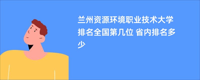 兰州资源环境职业技术大学排名全国第几位 省内排名多少