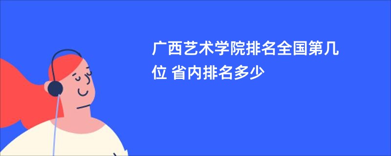 广西艺术学院排名全国第几位 省内排名多少