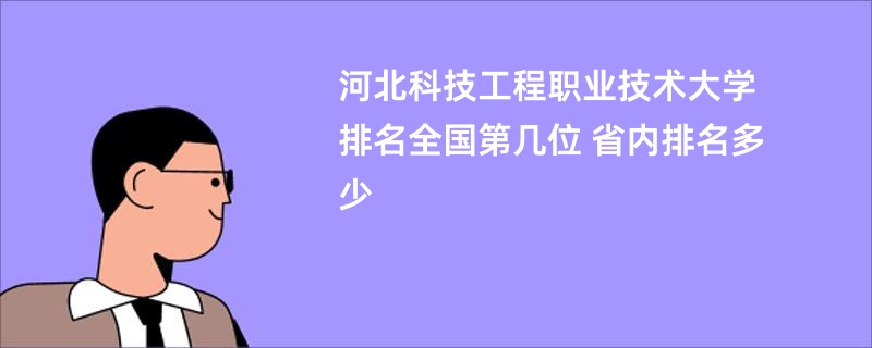 河北科技工程职业技术大学排名全国第几位 省内排名多少