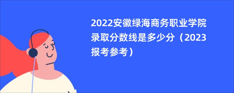 2022安徽绿海商务职业学院录取分数线是多少分（2023报考参考）