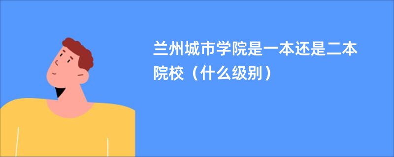 兰州城市学院是一本还是二本院校（什么级别）