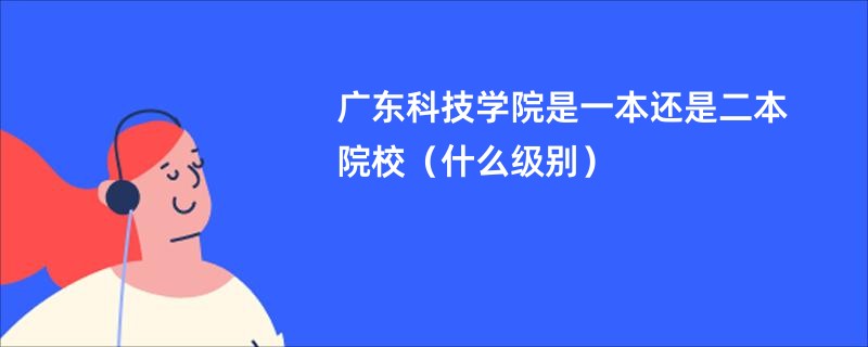 广东科技学院是一本还是二本院校（什么级别）