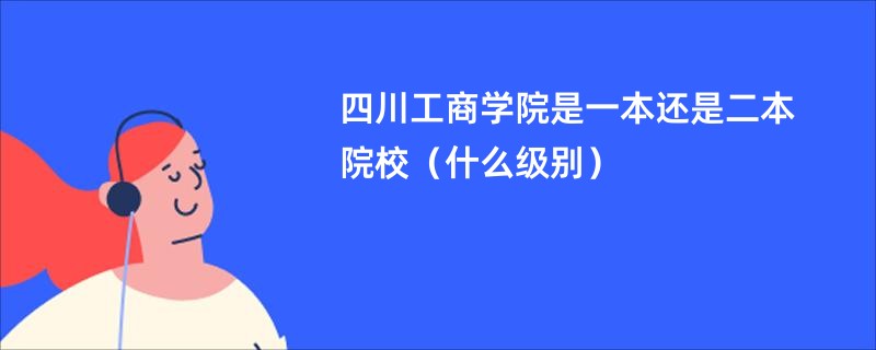 四川工商学院是一本还是二本院校（什么级别）