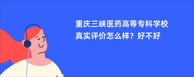 重庆三峡医药高等专科学校真实评价怎么样？好不好