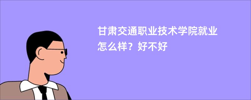 甘肃交通职业技术学院就业怎么样？好不好