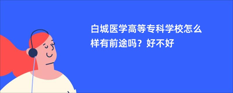 白城医学高等专科学校怎么样有前途吗？好不好