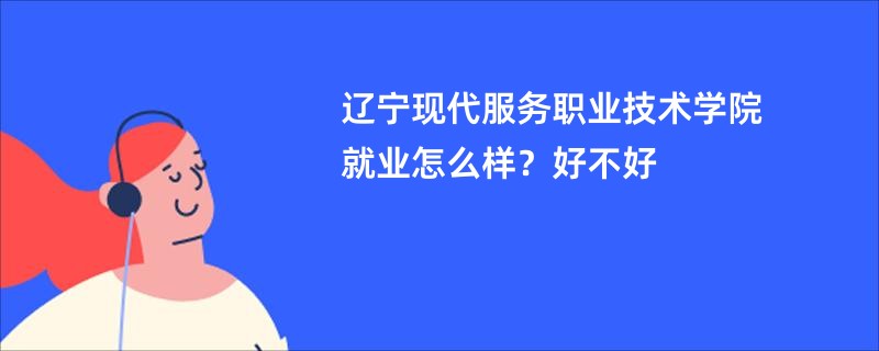 辽宁现代服务职业技术学院就业怎么样？好不好