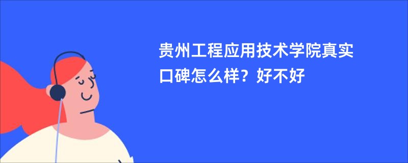 贵州工程应用技术学院真实口碑怎么样？好不好