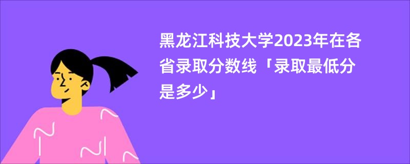 黑龙江科技大学2023年在各省录取分数线「录取最低分是多少」