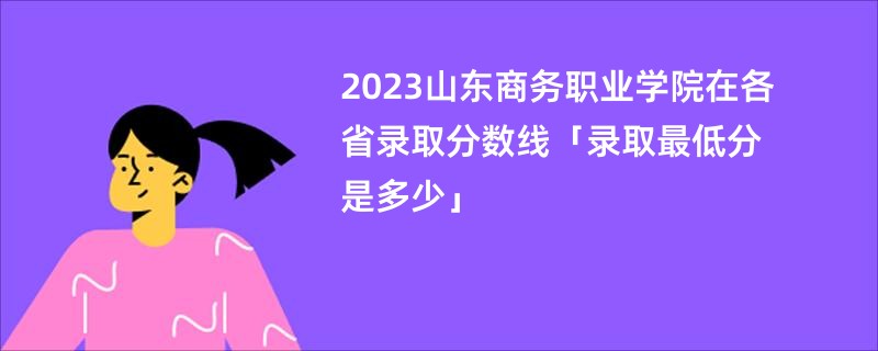 2023山东商务职业学院在各省录取分数线「录取最低分是多少」