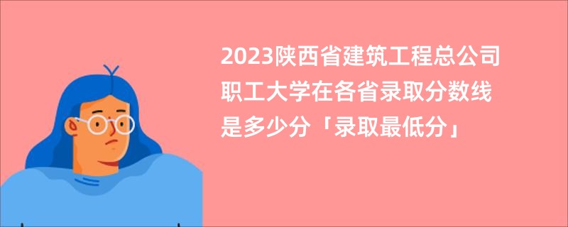 2023陕西省建筑工程总公司职工大学在各省录取分数线是多少分「录取最低分」