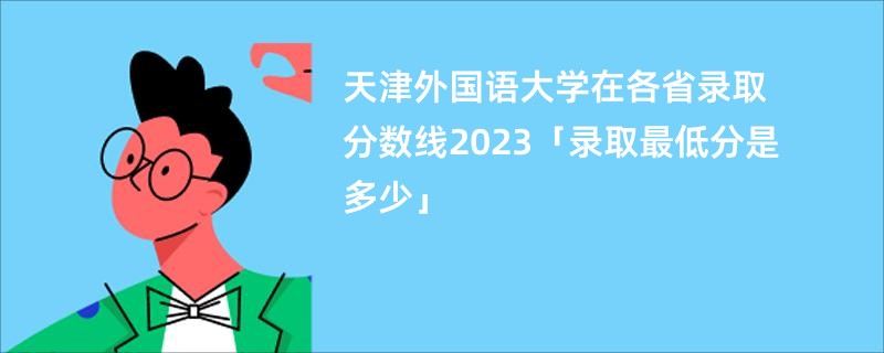 天津外国语大学在各省录取分数线2023「录取最低分是多少」