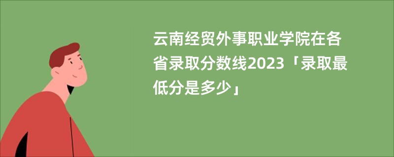 云南经贸外事职业学院在各省录取分数线2023「录取最低分是多少」