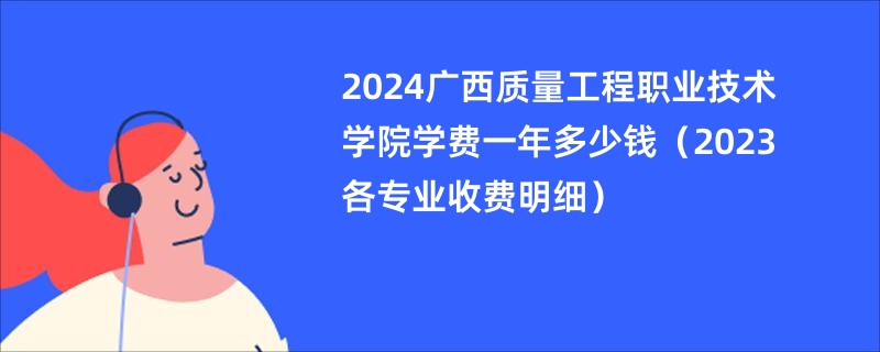 2024广西质量工程职业技术学院学费一年多少钱（2023各专业收费明细）