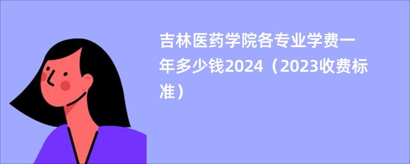 吉林医药学院各专业学费一年多少钱2024（2023收费标准）