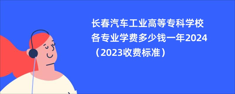 长春汽车工业高等专科学校各专业学费多少钱一年2024（2023收费标准）