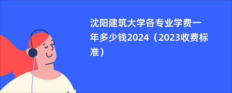 沈阳建筑大学各专业学费一年多少钱2024（2023收费标准）