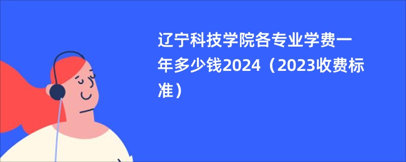 辽宁科技学院各专业学费一年多少钱2024（2023收费标准）