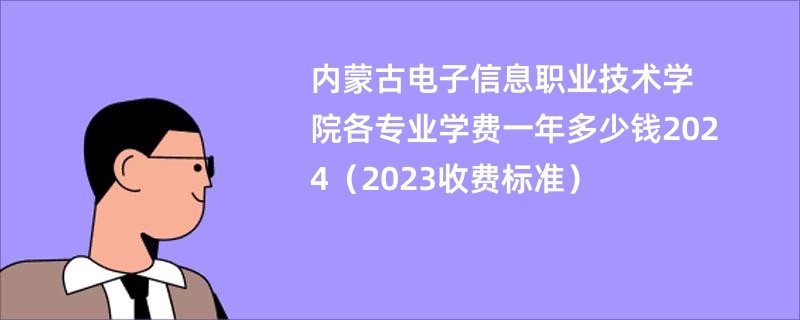 内蒙古电子信息职业技术学院各专业学费一年多少钱2024（2023收费标准）