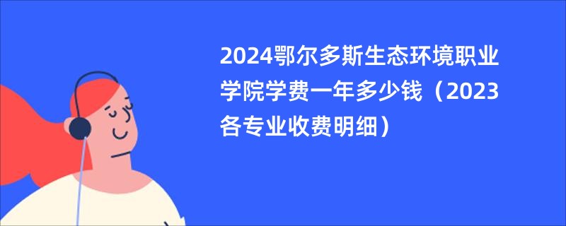 2024鄂尔多斯生态环境职业学院学费一年多少钱（2023各专业收费明细）