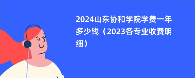 2024山东协和学院学费一年多少钱（2023各专业收费明细）