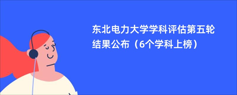 东北电力大学学科评估第五轮结果公布（6个学科上榜）