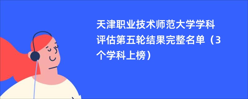 天津职业技术师范大学学科评估第五轮结果完整名单（3个学科上榜）