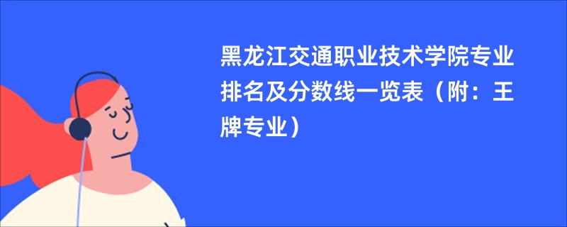 黑龙江交通职业技术学院专业排名及分数线一览表（附：王牌专业）