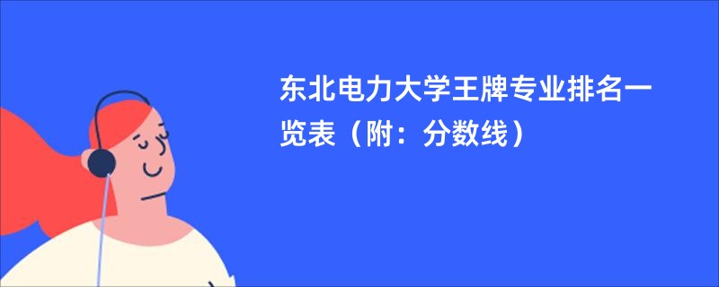 东北电力大学王牌专业排名一览表（附：分数线）