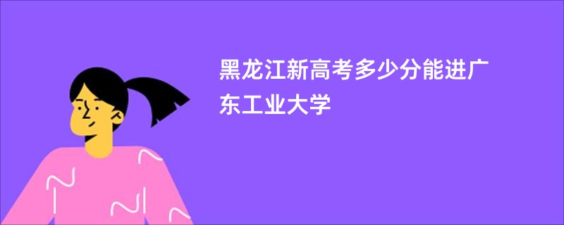 黑龙江新高考多少分能进广东工业大学