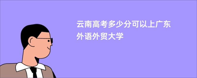 云南高考多少分可以上广东外语外贸大学