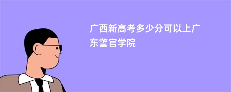 广西新高考多少分可以上广东警官学院