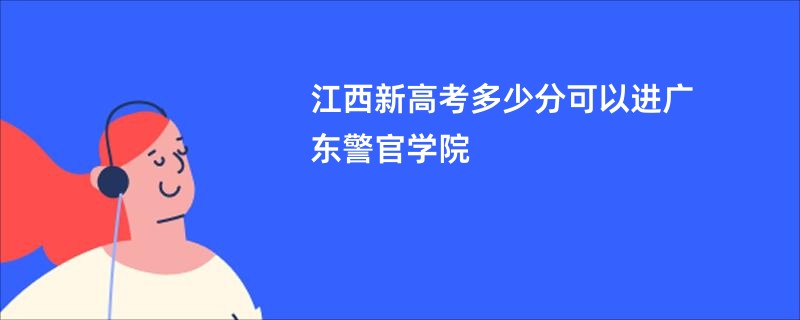 江西新高考多少分可以进广东警官学院