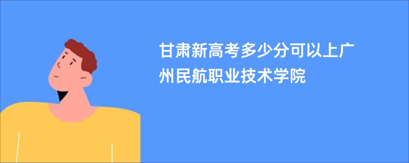 甘肃新高考多少分可以上广州民航职业技术学院