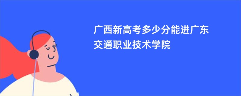 广西新高考多少分能进广东交通职业技术学院