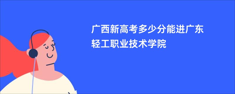 广西新高考多少分能进广东轻工职业技术学院