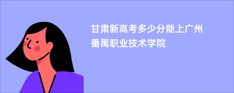 甘肃新高考多少分能上广州番禺职业技术学院