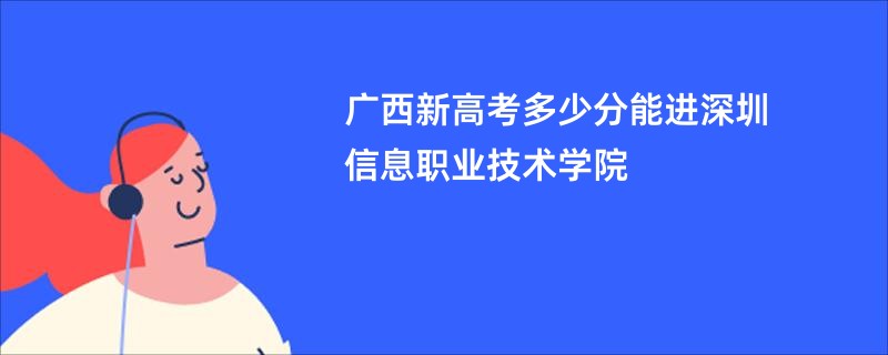 广西新高考多少分能进深圳信息职业技术学院