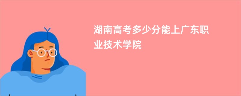 湖南高考多少分能上广东职业技术学院