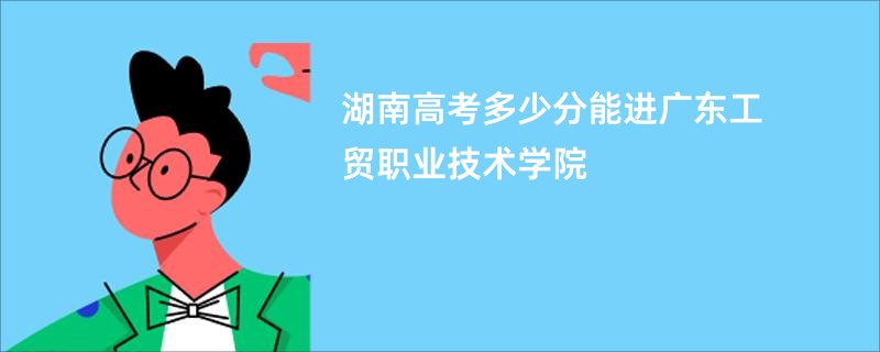 湖南高考多少分能进广东工贸职业技术学院
