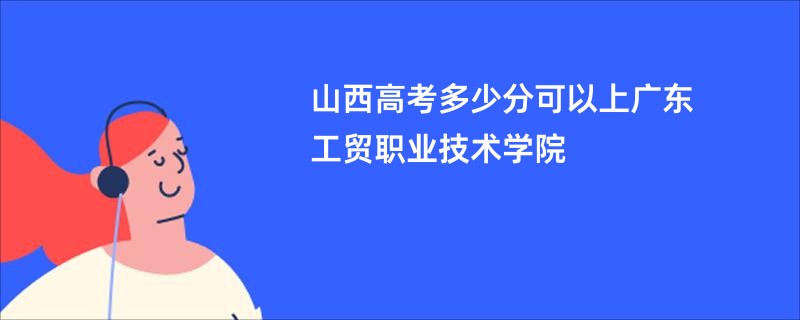 山西高考多少分可以上广东工贸职业技术学院