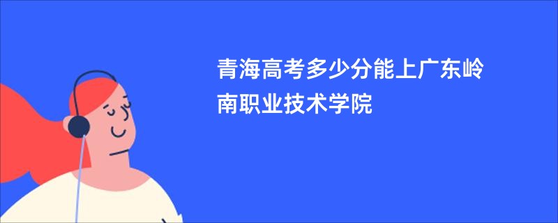 青海高考多少分能上广东岭南职业技术学院