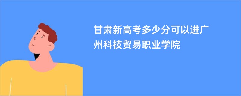 甘肃新高考多少分可以进广州科技贸易职业学院