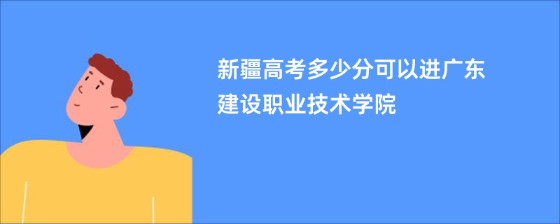 新疆高考多少分可以进广东建设职业技术学院