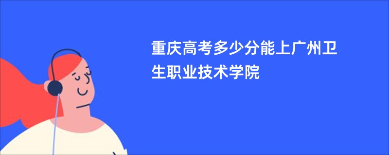 重庆高考多少分能上广州卫生职业技术学院