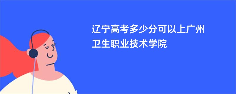 辽宁高考多少分可以上广州卫生职业技术学院