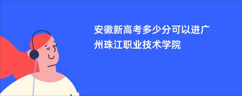 安徽新高考多少分可以进广州珠江职业技术学院