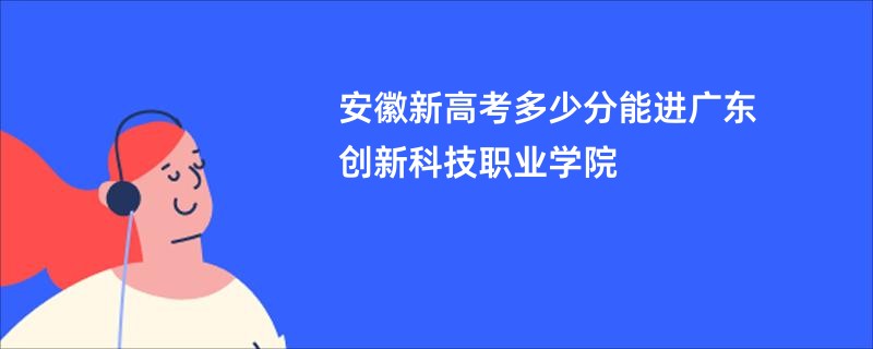 安徽新高考多少分能进广东创新科技职业学院