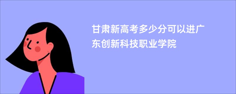 甘肃新高考多少分可以进广东创新科技职业学院
