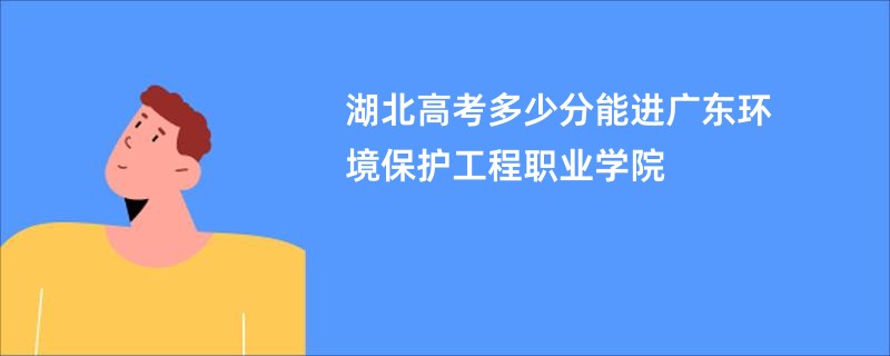湖北高考多少分能进广东环境保护工程职业学院